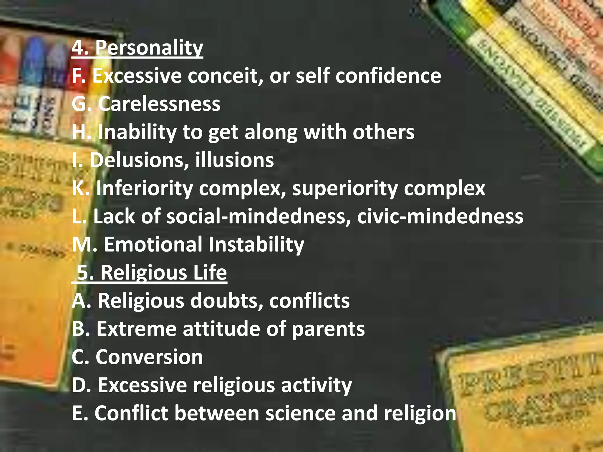 4. Personality
F. Excessive conceit, or self confidence
G. Carelessness
H. Inability to get along with others
I. Delusions, illusions
K. Inferiority complex, superiority complex
L. Lack of social-mindedness, civic-mindedness
M. Emotional Instability
5. Religious Life
A. Religious doubts, conflicts
B. Extreme attitude of parents
C. Conversion
D. Excessive religious activity
E. Conflict between science and religion
 