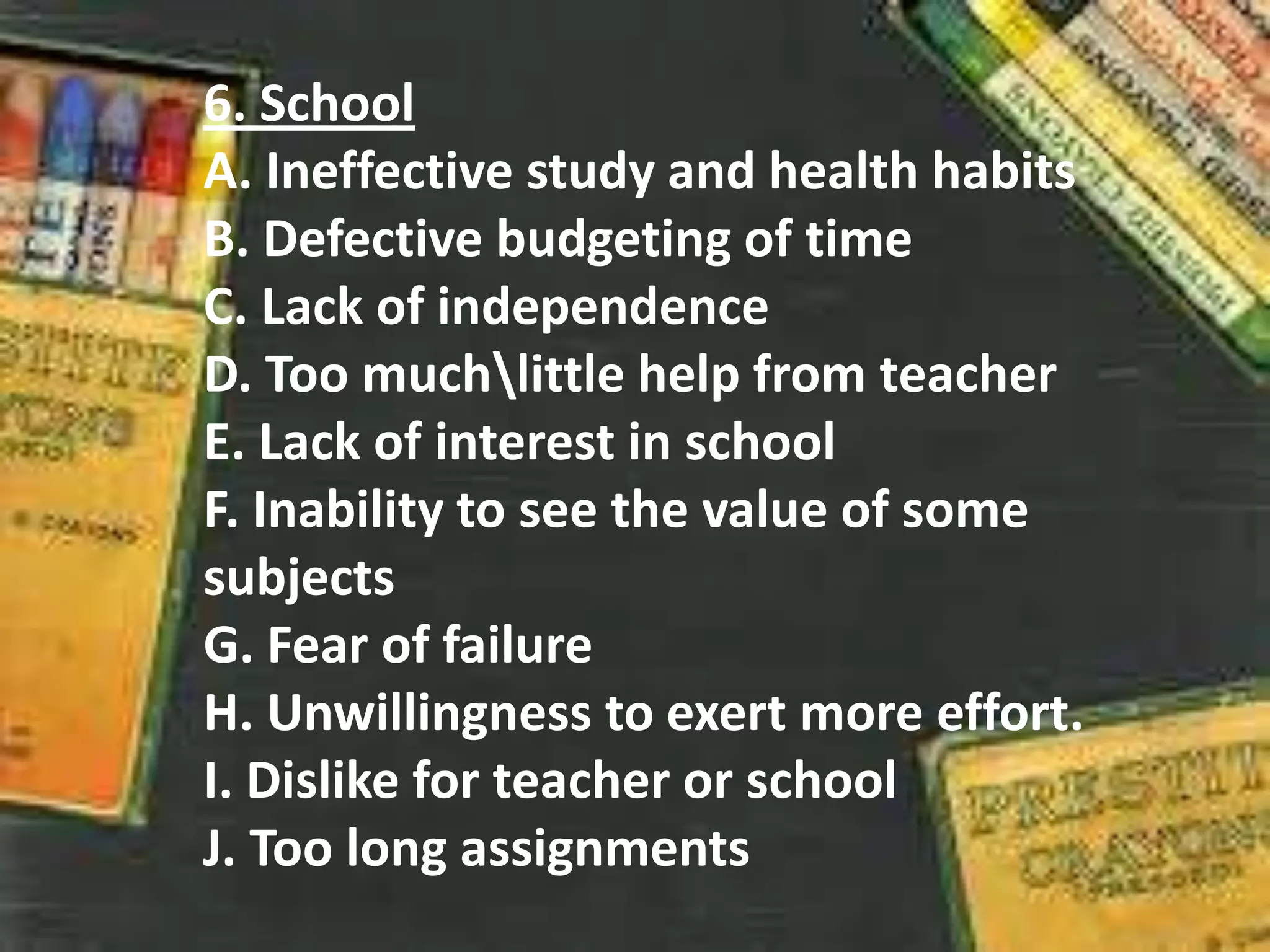 6. School
A. Ineffective study and health habits
B. Defective budgeting of time
C. Lack of independence
D. Too muchlittle help from teacher
E. Lack of interest in school
F. Inability to see the value of some
subjects
G. Fear of failure
H. Unwillingness to exert more effort.
I. Dislike for teacher or school
J. Too long assignments
 