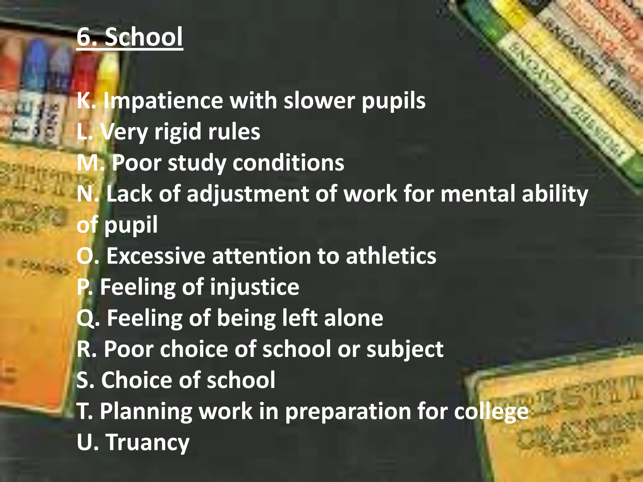 6. School
K. Impatience with slower pupils
L. Very rigid rules
M. Poor study conditions
N. Lack of adjustment of work for mental ability
of pupil
O. Excessive attention to athletics
P. Feeling of injustice
Q. Feeling of being left alone
R. Poor choice of school or subject
S. Choice of school
T. Planning work in preparation for college
U. Truancy
 