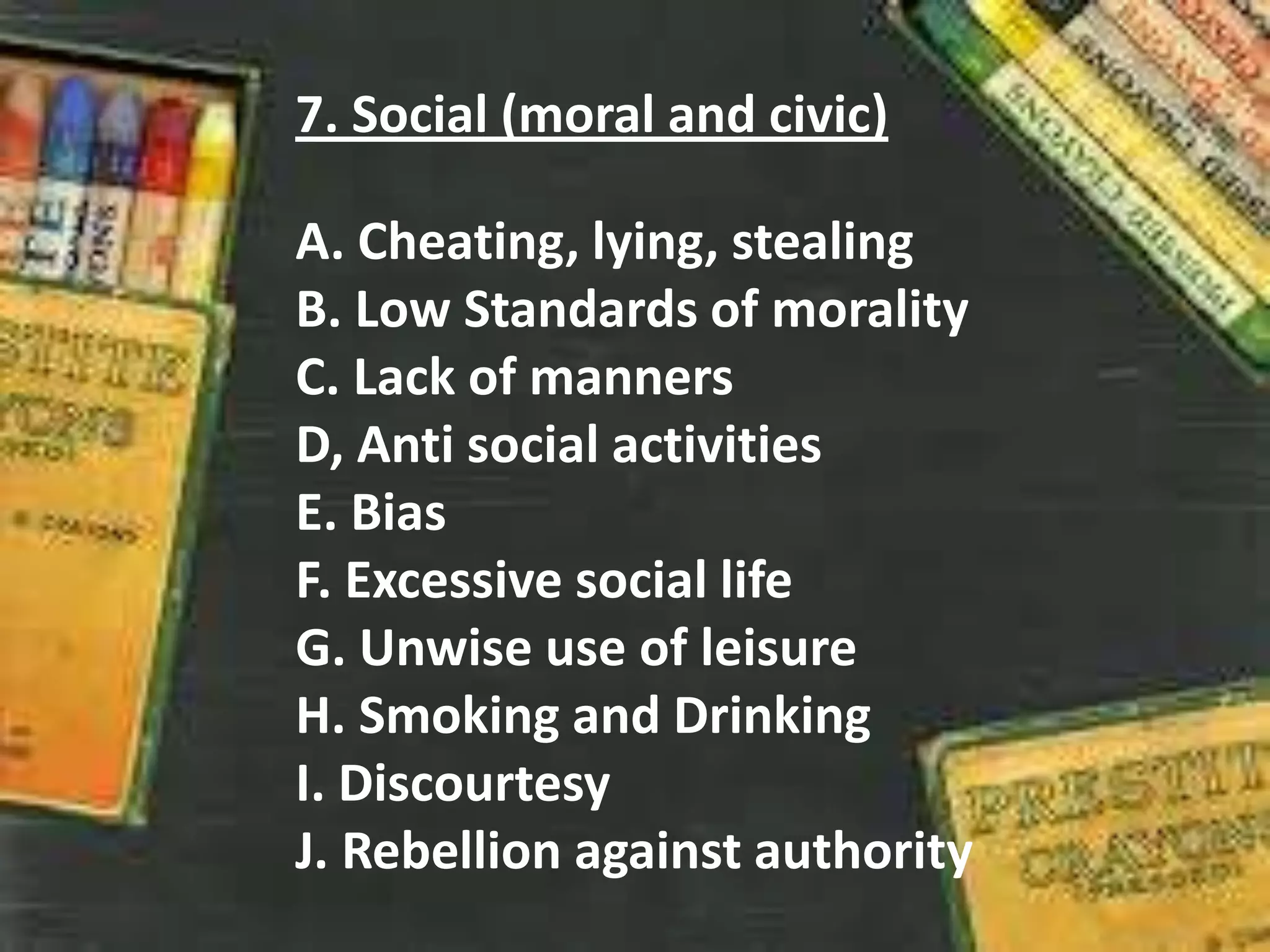 7. Social (moral and civic)
A. Cheating, lying, stealing
B. Low Standards of morality
C. Lack of manners
D, Anti social activities
E. Bias
F. Excessive social life
G. Unwise use of leisure
H. Smoking and Drinking
I. Discourtesy
J. Rebellion against authority
 