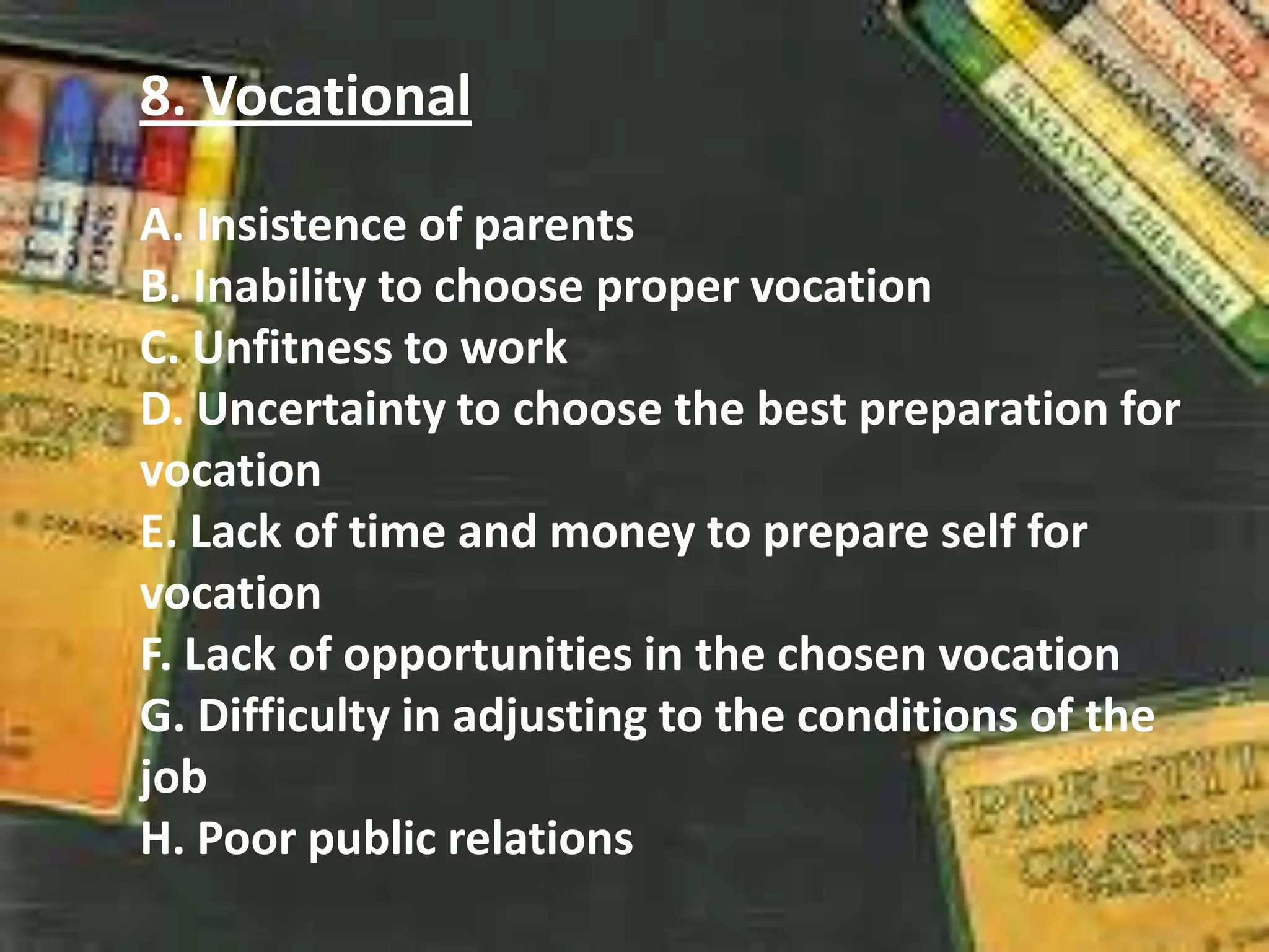 8. Vocational
A. Insistence of parents
B. Inability to choose proper vocation
C. Unfitness to work
D. Uncertainty to choose the best preparation for
vocation
E. Lack of time and money to prepare self for
vocation
F. Lack of opportunities in the chosen vocation
G. Difficulty in adjusting to the conditions of the
job
H. Poor public relations
 