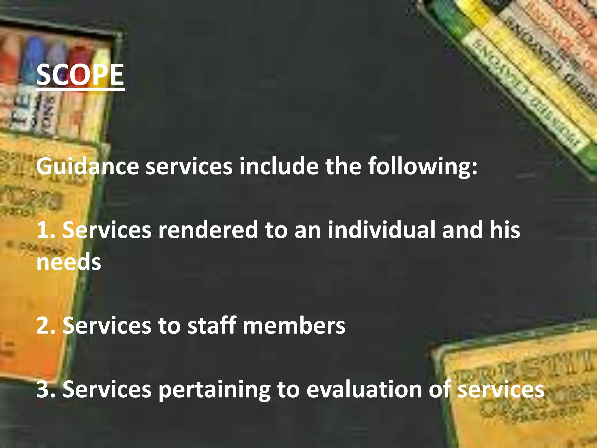 SCOPE
Guidance services include the following:
1. Services rendered to an individual and his
needs
2. Services to staff members
3. Services pertaining to evaluation of services
 