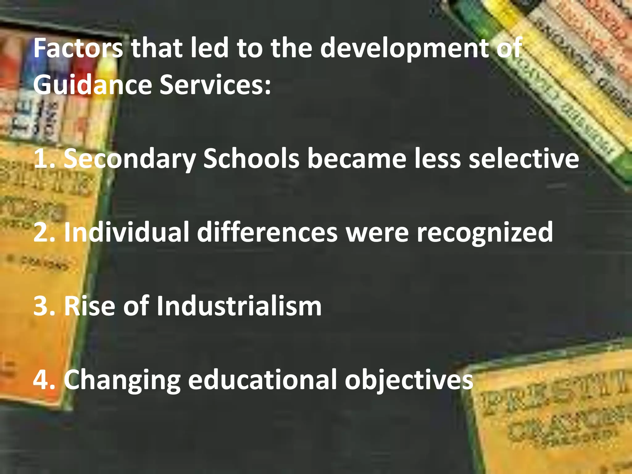Factors that led to the development of
Guidance Services:
1. Secondary Schools became less selective
2. Individual differences were recognized
3. Rise of Industrialism
4. Changing educational objectives
 