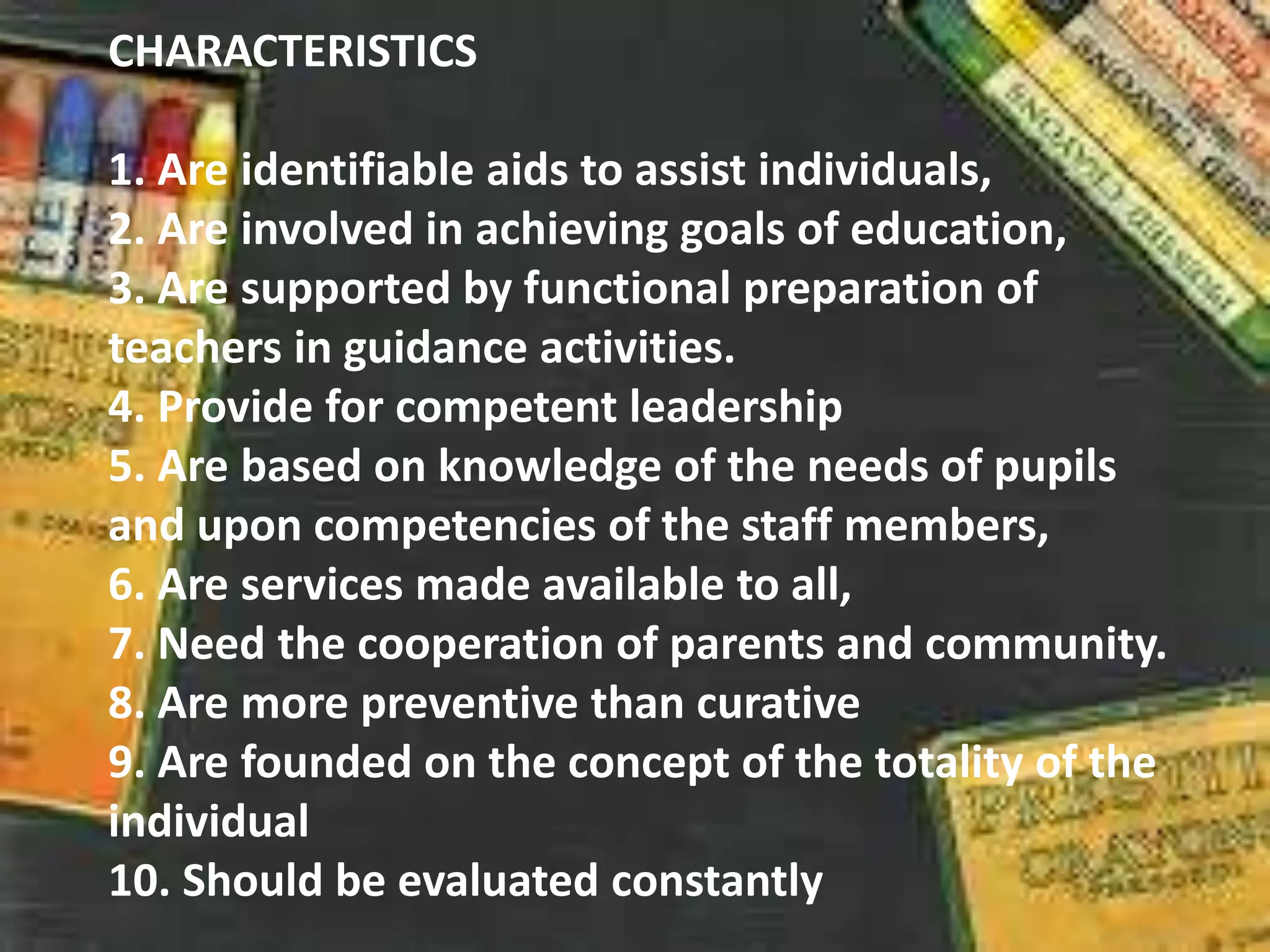CHARACTERISTICS
1. Are identifiable aids to assist individuals,
2. Are involved in achieving goals of education,
3. Are supported by functional preparation of
teachers in guidance activities.
4. Provide for competent leadership
5. Are based on knowledge of the needs of pupils
and upon competencies of the staff members,
6. Are services made available to all,
7. Need the cooperation of parents and community.
8. Are more preventive than curative
9. Are founded on the concept of the totality of the
individual
10. Should be evaluated constantly
 
