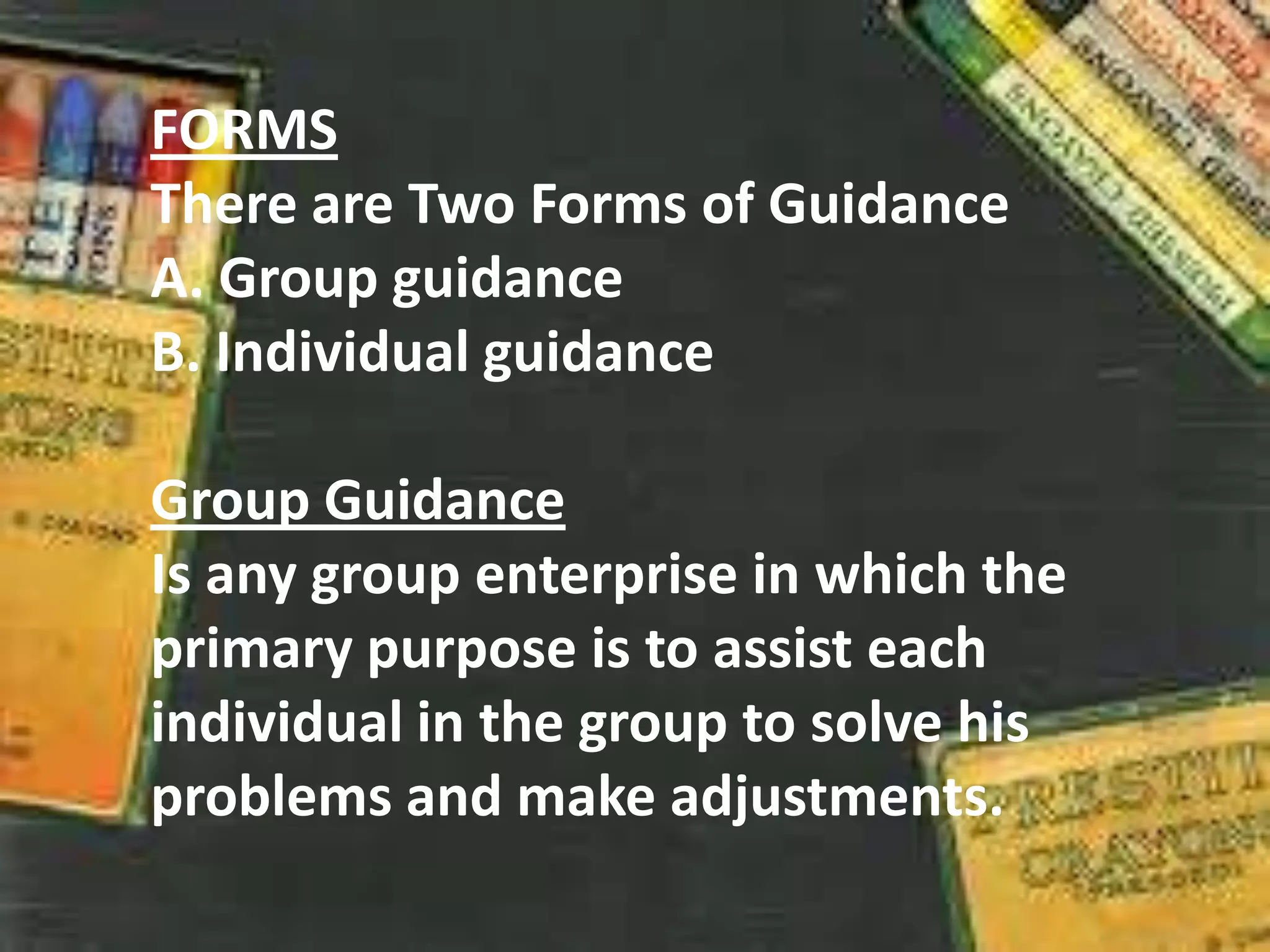 FORMS
There are Two Forms of Guidance
A. Group guidance
B. Individual guidance
Group Guidance
Is any group enterprise in which the
primary purpose is to assist each
individual in the group to solve his
problems and make adjustments.
 