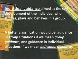 Individual guidance aimed at the self-
development of the individual who
studies, plays and behaves in a group.
A better classification would be: guidance
in group situations if we mean group
guidance, and guidance in individual
situations if we mean individual guidance.
 
