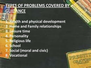 TYPES OF PROBLEMS COVERED BY
GUIDANCE
1. Health and physical development
2. Home and Family relationships
3. Leisure time
4. Personality
5. Religious life
6. School
7. Social (moral and civic)
8. Vocational
 