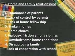 2. Home and Family relationships
A. Dominance of parents
B. Lack of control by parents
C. Lack of home fellowship
D. Broken homes
E. Home chores
F. Jealousy, friction among siblings
G. Unwholesome home conditions
H. Disapproving family
I. Lack of cooperation with school
 