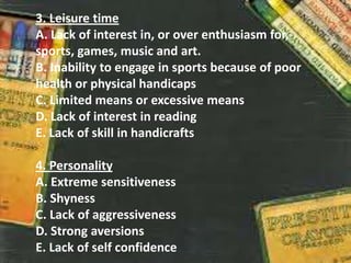 3. Leisure time
A. Lack of interest in, or over enthusiasm for,
sports, games, music and art.
B. Inability to engage in sports because of poor
health or physical handicaps
C. Limited means or excessive means
D. Lack of interest in reading
E. Lack of skill in handicrafts
4. Personality
A. Extreme sensitiveness
B. Shyness
C. Lack of aggressiveness
D. Strong aversions
E. Lack of self confidence
 