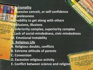 4. Personality
F. Excessive conceit, or self confidence
G. Carelessness
H. Inability to get along with others
I. Delusions, illusions
K. Inferiority complex, superiority complex
L. Lack of social-mindedness, civic-mindedness
M. Emotional Instability
5. Religious Life
A. Religious doubts, conflicts
B. Extreme attitude of parents
C. Conversion
D. Excessive religious activity
E. Conflict between science and religion
 