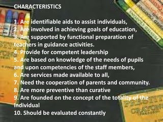 CHARACTERISTICS
1. Are identifiable aids to assist individuals,
2. Are involved in achieving goals of education,
3. Are supported by functional preparation of
teachers in guidance activities.
4. Provide for competent leadership
5. Are based on knowledge of the needs of pupils
and upon competencies of the staff members,
6. Are services made available to all,
7. Need the cooperation of parents and community.
8. Are more preventive than curative
9. Are founded on the concept of the totality of the
individual
10. Should be evaluated constantly
 