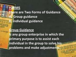 FORMS
There are Two Forms of Guidance
A. Group guidance
B. Individual guidance
Group Guidance
Is any group enterprise in which the
primary purpose is to assist each
individual in the group to solve his
problems and make adjustments.
 