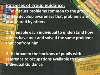 Purposes of group guidance:
1. To discuss problems common to the group
and to develop awareness that problems are
also shared by others.
2. To enable each individual to understand how
others have met and solved the same problems
that confront him.
3. To broaden the horizons of pupils with
reference to occupations available to them.
Individual Guidance
 