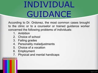 INDIVIDUAL
GUIDANCE
According to Dr. Ordonez, the most common cases brought
to the clinic or to a counselor or trained guidance worker
concerned the following problems of individuals:
1. Ambition
2. Choice of school
3. Failing grades
4. Personality maladjustments
5. Choice of a vocation
6. Employment
7. Physical and mental handicaps
 