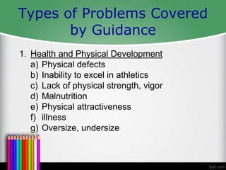 Types of Problems Covered
by Guidance
1. Health and Physical Development
a) Physical defects
b) Inability to excel in athletics
c) Lack of physical strength, vigor
d) Malnutrition
e) Physical attractiveness
f) illness
g) Oversize, undersize
 