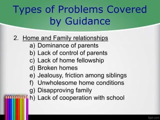 Types of Problems Covered
by Guidance
2. Home and Family relationships
a) Dominance of parents
b) Lack of control of parents
c) Lack of home fellowship
d) Broken homes
e) Jealousy, friction among siblings
f) Unwholesome home conditions
g) Disapproving family
h) Lack of cooperation with school
 