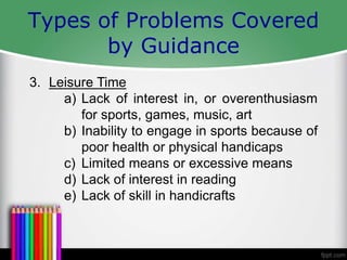 Types of Problems Covered
by Guidance
3. Leisure Time
a) Lack of interest in, or overenthusiasm
for sports, games, music, art
b) Inability to engage in sports because of
poor health or physical handicaps
c) Limited means or excessive means
d) Lack of interest in reading
e) Lack of skill in handicrafts
 