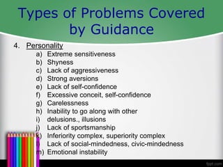 Types of Problems Covered
by Guidance
4. Personality
a) Extreme sensitiveness
b) Shyness
c) Lack of aggressiveness
d) Strong aversions
e) Lack of self-confidence
f) Excessive conceit, self-confidence
g) Carelessness
h) Inability to go along with other
i) delusions., illusions
j) Lack of sportsmanship
k) Inferiority complex, superiority complex
l) Lack of social-mindedness, civic-mindedness
m) Emotional instability
 