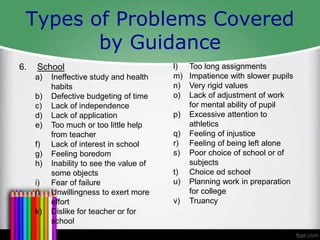 Types of Problems Covered
by Guidance
6. School
a) Ineffective study and health
habits
b) Defective budgeting of time
c) Lack of independence
d) Lack of application
e) Too much or too little help
from teacher
f) Lack of interest in school
g) Feeling boredom
h) Inability to see the value of
some objects
i) Fear of failure
j) Unwillingness to exert more
effort
k) Dislike for teacher or for
school
l) Too long assignments
m) Impatience with slower pupils
n) Very rigid values
o) Lack of adjustment of work
for mental ability of pupil
p) Excessive attention to
athletics
q) Feeling of injustice
r) Feeling of being left alone
s) Poor choice of school or of
subjects
t) Choice od school
u) Planning work in preparation
for college
v) Truancy
 