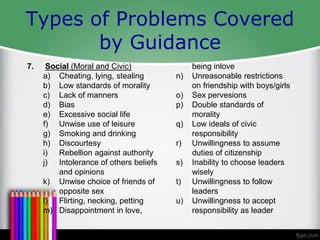 Types of Problems Covered
by Guidance
7. Social (Moral and Civic)
a) Cheating, lying, stealing
b) Low standards of morality
c) Lack of manners
d) Bias
e) Excessive social life
f) Unwise use of leisure
g) Smoking and drinking
h) Discourtesy
i) Rebellion against authority
j) Intolerance of others beliefs
and opinions
k) Unwise choice of friends of
opposite sex
l) Flirting, necking, petting
m) Disappointment in love,
being inlove
n) Unreasonable restrictions
on friendship with boys/girls
o) Sex pervesions
p) Double standards of
morality
q) Low ideals of civic
responsibility
r) Unwillingness to assume
duties of citizenship
s) Inability to choose leaders
wisely
t) Unwillingness to follow
leaders
u) Unwillingness to accept
responsibility as leader
 