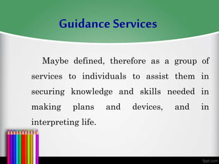 Maybe defined, therefore as a group of
services to individuals to assist them in
securing knowledge and skills needed in
making plans and devices, and in
interpreting life.
Guidance Services
 