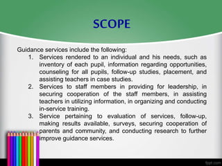Guidance services include the following:
1. Services rendered to an individual and his needs, such as
inventory of each pupil, information regarding opportunities,
counseling for all pupils, follow-up studies, placement, and
assisting teachers in case studies.
2. Services to staff members in providing for leadership, in
securing cooperation of the staff members, in assisting
teachers in utilizing information, in organizing and conducting
in-service training.
3. Service pertaining to evaluation of services, follow-up,
making results available, surveys, securing cooperation of
parents and community, and conducting research to further
improve guidance services.
SCOPE
 