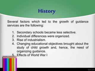Several factors which led to the growth of guidance
services are the following:
1. Secondary schools became less selective.
2. Individual differences were organized.
3. Rise of industrialism.
4. Changing educational objectives brought about the
study of child growth and, hence, the need of
organizing guidance.
5. Effects of World War I
History
 