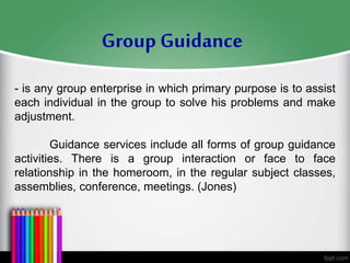 - is any group enterprise in which primary purpose is to assist
each individual in the group to solve his problems and make
adjustment.
Guidance services include all forms of group guidance
activities. There is a group interaction or face to face
relationship in the homeroom, in the regular subject classes,
assemblies, conference, meetings. (Jones)
Group Guidance
 