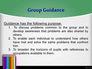 Guidance has the following purpose:
1. To discuss problems common to the group and to
develop awareness that problems are also shared by
others.
2. To enable each individual to understand how others
have met and solve the same problems that confront
him.
3. To broaden the horizons of pupils with references to
occupations available to them.
Group Guidance
 