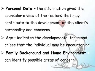  Personal Data – the information gives the
counselor a view of the factors that may
contribute to the development of the client’s
personality and concerns.
 Age – indicates the developmental tasks and
crises that the individual may be encountering.
 Family Background and Home Environment –
can identify possible areas of concern.
 