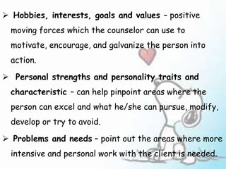  Hobbies, interests, goals and values – positive
moving forces which the counselor can use to
motivate, encourage, and galvanize the person into
action.
 Personal strengths and personality traits and
characteristic – can help pinpoint areas where the
person can excel and what he/she can pursue, modify,
develop or try to avoid.
 Problems and needs – point out the areas where more
intensive and personal work with the client is needed.
 