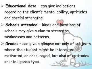  Educational data – can give indications
regarding the client’s mental ability, aptitudes
and special strengths.
 Schools attended – kinds and locations of
schools may give a clue to strengths,
weaknesses and patterns.
 Grades – can give a glimpse not only of subjects
where the student might be interested,
motivated, or encouraged, but also of aptitudes
or intelligence type.
 