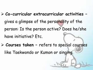 Co-curricular extracurricular activities –
gives a glimpse of the personality of the
person: Is the person active? Does he/she
have initiative? Etc.
 Courses taken – refers to special courses
like Taekwondo or Kumon or singing.
 