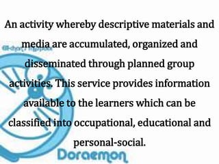 An activity whereby descriptive materials and
media are accumulated, organized and
disseminated through planned group
activities. This service provides information
available to the learners which can be
classified into occupational, educational and
personal-social.
 