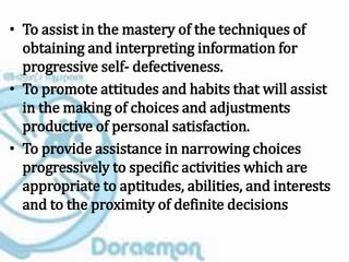 • To assist in the mastery of the techniques of
obtaining and interpreting information for
progressive self- defectiveness.
• To promote attitudes and habits that will assist
in the making of choices and adjustments
productive of personal satisfaction.
• To provide assistance in narrowing choices
progressively to specific activities which are
appropriate to aptitudes, abilities, and interests
and to the proximity of definite decisions
 