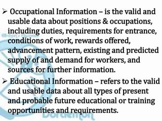  Occupational Information – is the valid and
usable data about positions & occupations,
including duties, requirements for entrance,
conditions of work, rewards offered,
advancement pattern, existing and predicted
supply of and demand for workers, and
sources for further information.
 Educational Information – refers to the valid
and usable data about all types of present
and probable future educational or training
opportunities and requirements.
 