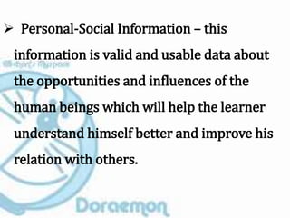  Personal-Social Information – this
information is valid and usable data about
the opportunities and influences of the
human beings which will help the learner
understand himself better and improve his
relation with others.
 