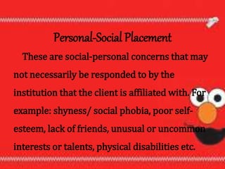 Personal-Social Placement
These are social-personal concerns that may
not necessarily be responded to by the
institution that the client is affiliated with. For
example: shyness/ social phobia, poor self-
esteem, lack of friends, unusual or uncommon
interests or talents, physical disabilities etc.
 