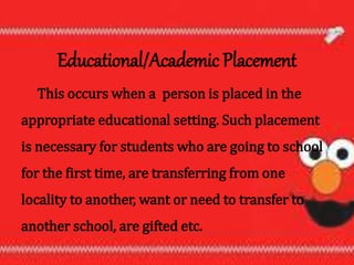 Educational/Academic Placement
This occurs when a person is placed in the
appropriate educational setting. Such placement
is necessary for students who are going to school
for the first time, are transferring from one
locality to another, want or need to transfer to
another school, are gifted etc.
 