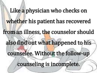 Like a physician who checks on
whether his patient has recovered
from an illness, the counselor should
also find out what happened to his
counselee. Without the follow-up
counseling is incomplete.
 