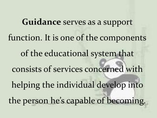 Guidance serves as a support
function. It is one of the components
of the educational system that
consists of services concerned with
helping the individual develop into
the person he’s capable of becoming.
 