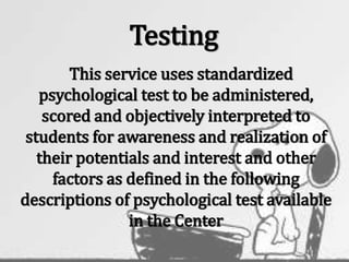 Testing
This service uses standardized
psychological test to be administered,
scored and objectively interpreted to
students for awareness and realization of
their potentials and interest and other
factors as defined in the following
descriptions of psychological test available
in the Center
 