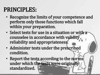 PRINCIPLES:
• Recognize the limits of your competence and
perform only those functions which fall
within your preparation.
• Select tests for use in a situation or with a
counselee in accordance with validity ,
reliability and appropriateness.
• Administer tests under the prescribed
condition.
• Report the tests according to the norms
under which the tests were originally
standardized.
 