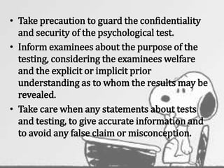 • Take precaution to guard the confidentiality
and security of the psychological test.
• Inform examinees about the purpose of the
testing, considering the examinees welfare
and the explicit or implicit prior
understanding as to whom the results may be
revealed.
• Take care when any statements about tests
and testing, to give accurate information and
to avoid any false claim or misconception.
 