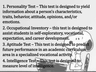 1. Personality Test – This test is designed to yield
information about a person’s characteristics,
traits, behavior, attitude, opinions, and/or
emotions.
2. Occupational Inventory – this test is designed to
assist students in self-exploratory, vocational,
expectation, and career development.
3. Aptitude Test – This test is designed to predict
future performance in an academic curriculum
area in a specialized vocational activity.
4. Intelligence Test – This test is designed to
measure level of intelligence.
 