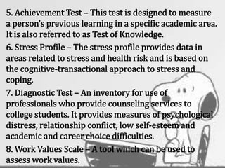 5. Achievement Test – This test is designed to measure
a person’s previous learning in a specific academic area.
It is also referred to as Test of Knowledge.
6. Stress Profile – The stress profile provides data in
areas related to stress and health risk and is based on
the cognitive-transactional approach to stress and
coping.
7. Diagnostic Test – An inventory for use of
professionals who provide counseling services to
college students. It provides measures of psychological
distress, relationship conflict, low self-esteem and
academic and career choice difficulties.
8. Work Values Scale – A tool which can be used to
assess work values.
 