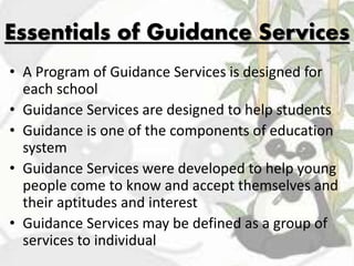 Essentials of Guidance Services
• A Program of Guidance Services is designed for
each school
• Guidance Services are designed to help students
• Guidance is one of the components of education
system
• Guidance Services were developed to help young
people come to know and accept themselves and
their aptitudes and interest
• Guidance Services may be defined as a group of
services to individual
 