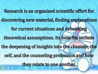 Research is an organized scientific effort for
discovering new material, finding explanations
for current situations and debunking
theoretical assumptions. Its benefits include
the deepening of insights into the clientele, the
self, and the counseling profession and how
they relate to one another.
 