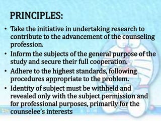PRINCIPLES:
• Take the initiative in undertaking research to
contribute to the advancement of the counseling
profession.
• Inform the subjects of the general purpose of the
study and secure their full cooperation.
• Adhere to the highest standards, following
procedures appropriate to the problem.
• Identity of subject must be withheld and
revealed only with the subject permission and
for professional purposes, primarily for the
counselee’s interests
 