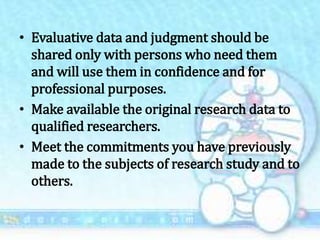 • Evaluative data and judgment should be
shared only with persons who need them
and will use them in confidence and for
professional purposes.
• Make available the original research data to
qualified researchers.
• Meet the commitments you have previously
made to the subjects of research study and to
others.
 